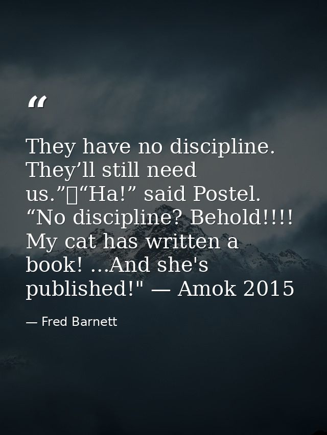 They have no discipline. They’ll still need us.”	“Ha!” said Postel. “No discipline? Behold!!!! My cat has written a book — Fred Barnett