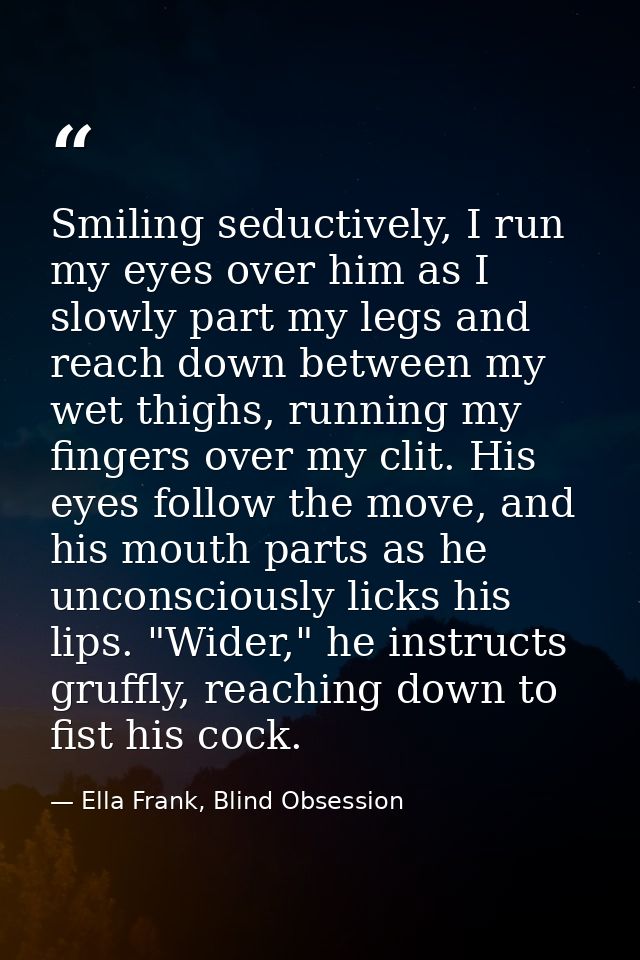 Smiling seductively, I run my eyes over him as I slowly part my legs and reach down between my wet thighs, running my fi — Ella Frank, Blind Obsession