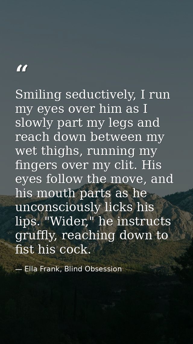 Smiling seductively, I run my eyes over him as I slowly part my legs and reach down between my wet thighs, running my fi — Ella Frank, Blind Obsession