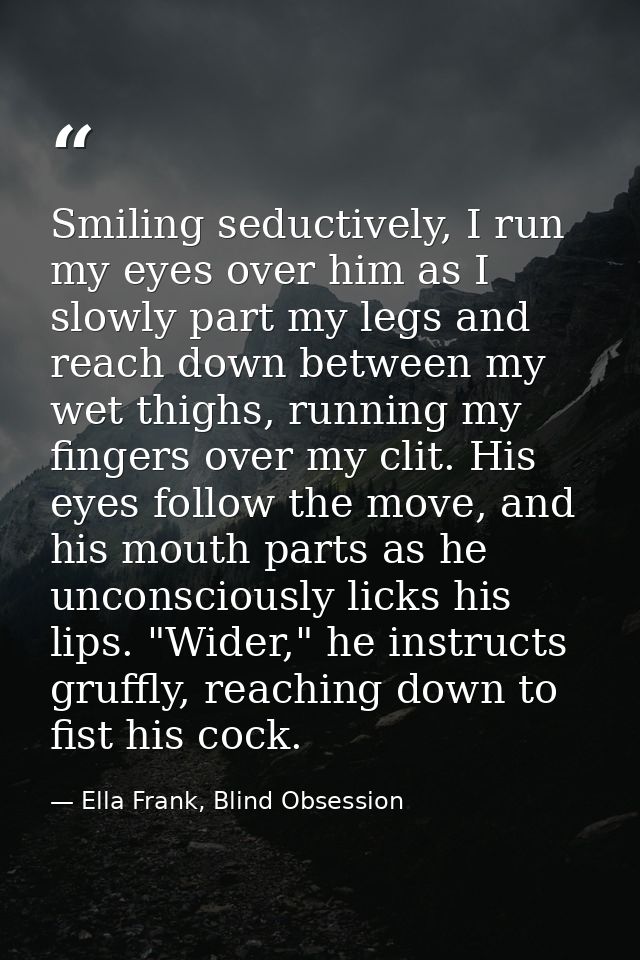 Smiling seductively, I run my eyes over him as I slowly part my legs and reach down between my wet thighs, running my fi — Ella Frank, Blind Obsession