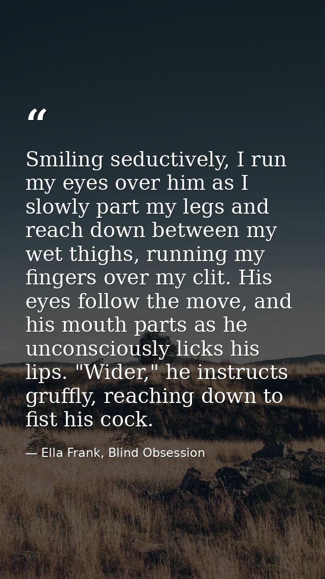 Smiling seductively, I run my eyes over him as I slowly part my legs and reach down between my wet thighs, running my fi — Ella Frank, Blind Obsession