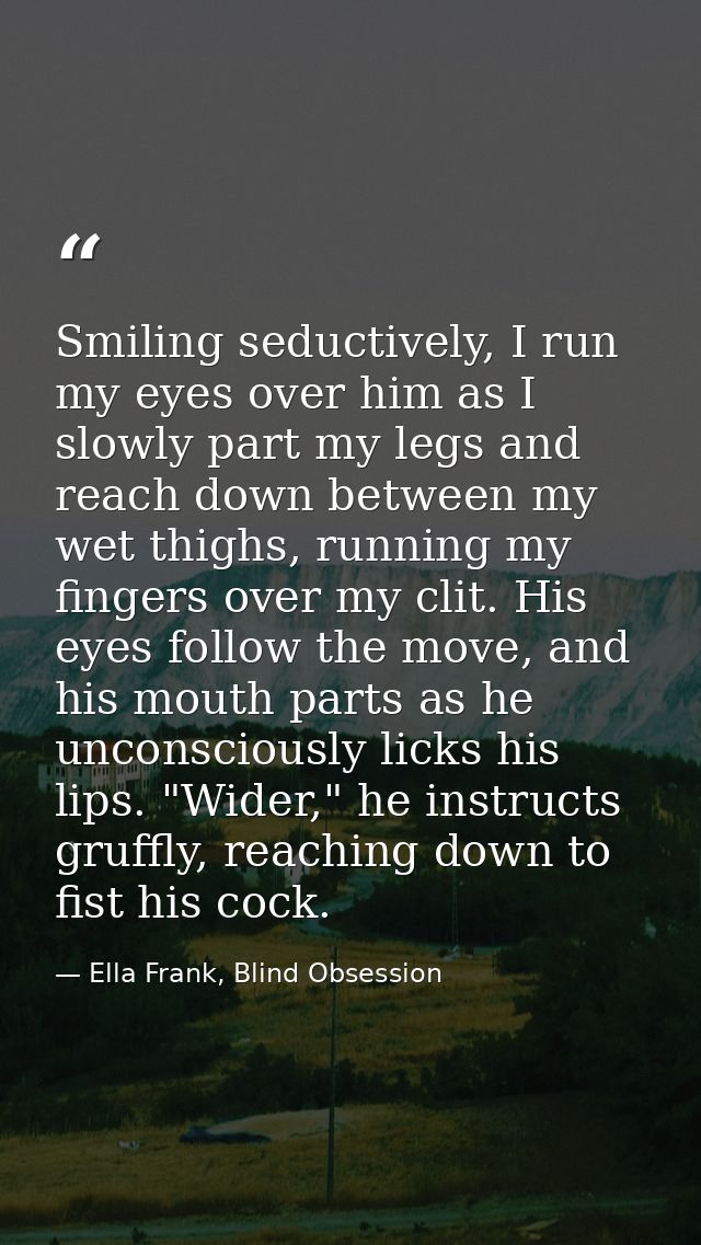 Smiling seductively, I run my eyes over him as I slowly part my legs and reach down between my wet thighs, running my fi — Ella Frank, Blind Obsession