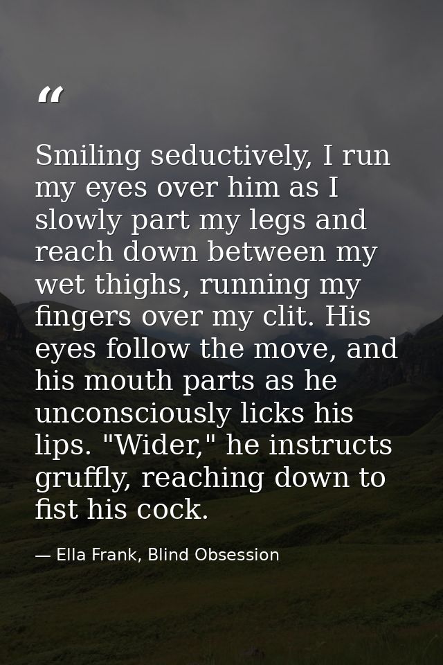 Smiling seductively, I run my eyes over him as I slowly part my legs and reach down between my wet thighs, running my fi — Ella Frank, Blind Obsession