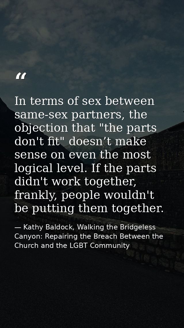 In terms of sex between same-sex partners, the objection that "the parts don't fit" doesn’t make sense on even the most  — Kathy Baldock, Walking the Bridgeless Canyon: Repairing the Breach Between the Church and the LGBT Community