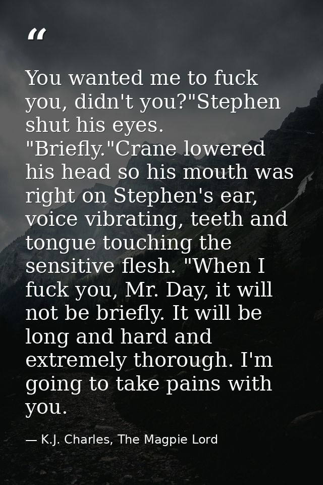 You wanted me to fuck you, didn't you?"Stephen shut his eyes. "Briefly."Crane lowered his head so his mouth was right on — K.J. Charles, The Magpie Lord