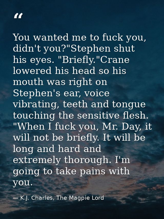 You wanted me to fuck you, didn't you?"Stephen shut his eyes. "Briefly."Crane lowered his head so his mouth was right on — K.J. Charles, The Magpie Lord