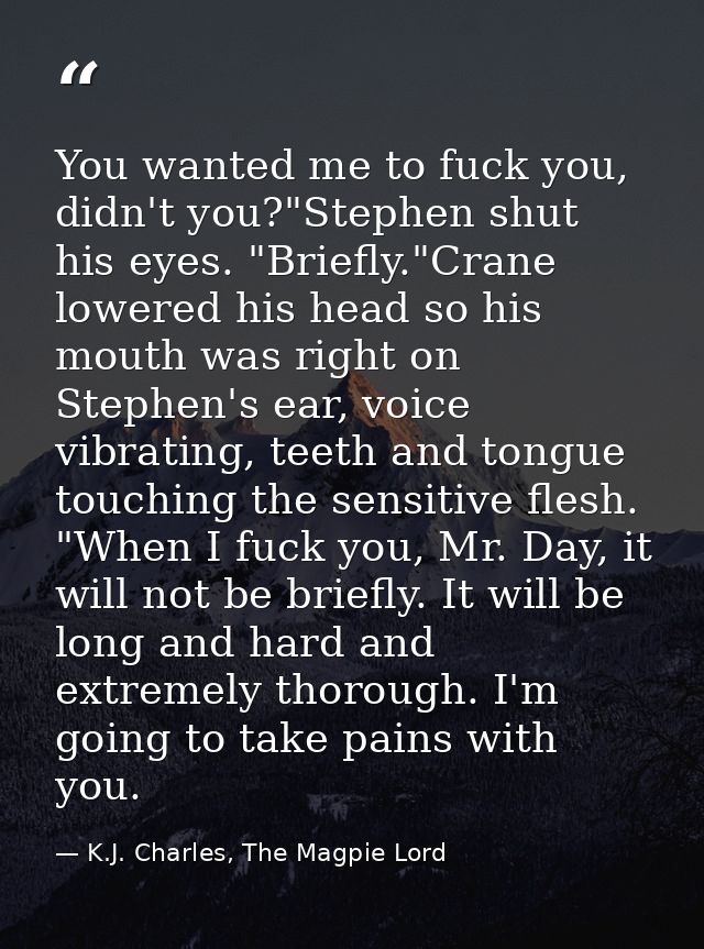 You wanted me to fuck you, didn't you?"Stephen shut his eyes. "Briefly."Crane lowered his head so his mouth was right on — K.J. Charles, The Magpie Lord