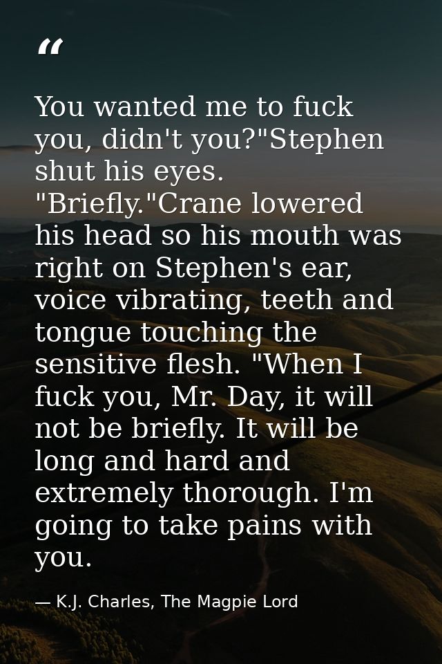 You wanted me to fuck you, didn't you?"Stephen shut his eyes. "Briefly."Crane lowered his head so his mouth was right on — K.J. Charles, The Magpie Lord