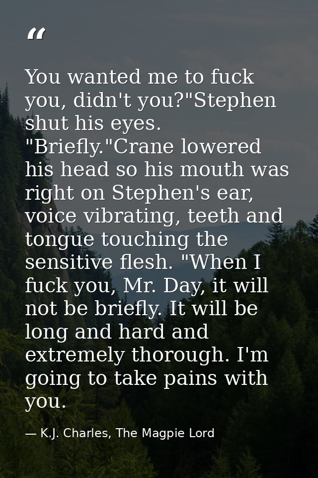 You wanted me to fuck you, didn't you?"Stephen shut his eyes. "Briefly."Crane lowered his head so his mouth was right on — K.J. Charles, The Magpie Lord