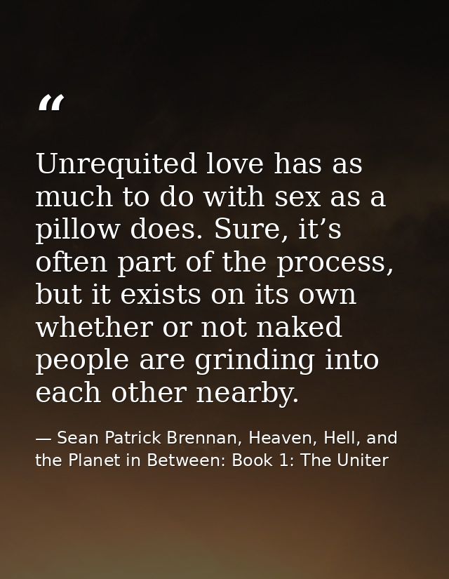 Unrequited love has as much to do with sex as a pillow does. Sure, it’s often part of the process, but it exists on its  — Sean Patrick Brennan, Heaven, Hell, and the Planet in Between: Book 1: The Uniter