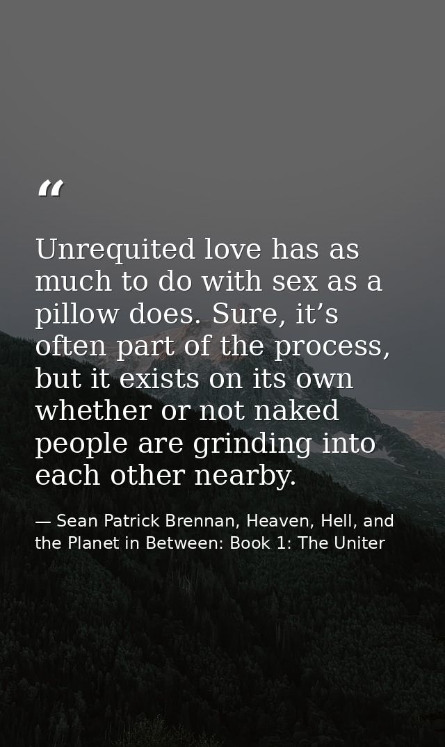 Unrequited love has as much to do with sex as a pillow does. Sure, it’s often part of the process, but it exists on its  — Sean Patrick Brennan, Heaven, Hell, and the Planet in Between: Book 1: The Uniter