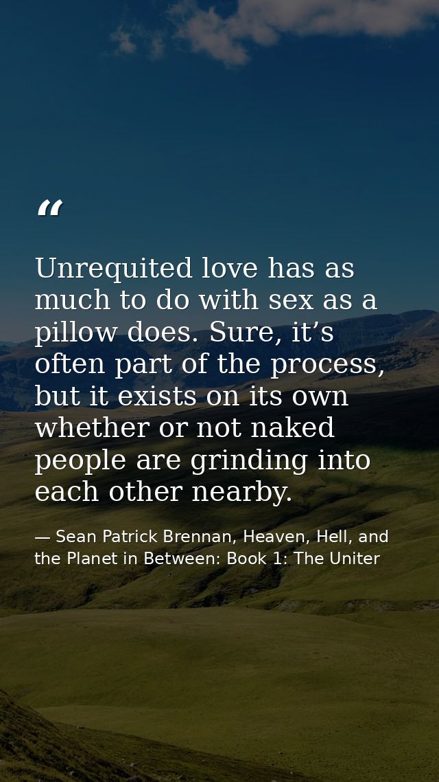 Unrequited love has as much to do with sex as a pillow does. Sure, it’s often part of the process, but it exists on its  — Sean Patrick Brennan, Heaven, Hell, and the Planet in Between: Book 1: The Uniter