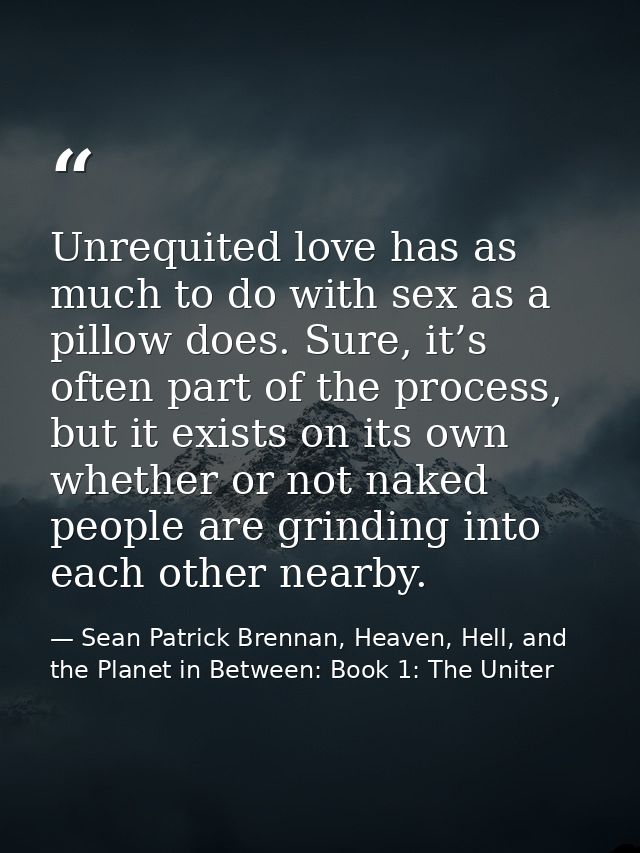 Unrequited love has as much to do with sex as a pillow does. Sure, it’s often part of the process, but it exists on its  — Sean Patrick Brennan, Heaven, Hell, and the Planet in Between: Book 1: The Uniter