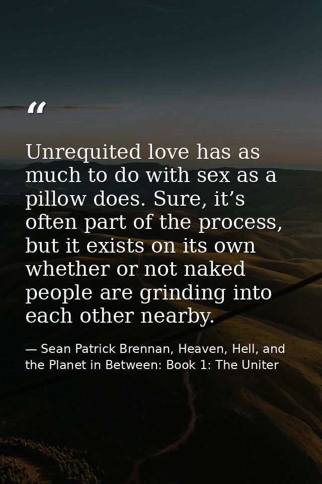 Unrequited love has as much to do with sex as a pillow does. Sure, it’s often part of the process, but it exists on its  — Sean Patrick Brennan, Heaven, Hell, and the Planet in Between: Book 1: The Uniter