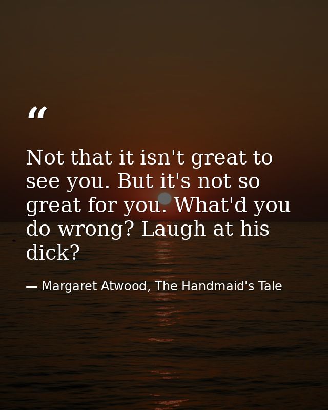 Not that it isn't great to see you. But it's not so great for you. What'd you do wrong? Laugh at his dick? — Margaret Atwood, The Handmaid's Tale