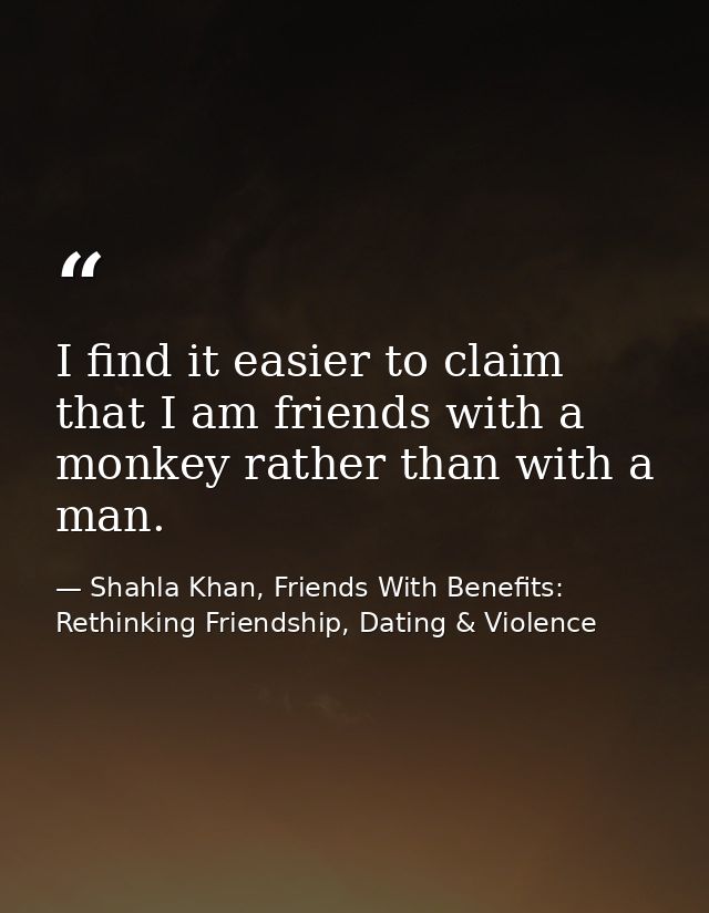 I find it easier to claim that I am friends with a monkey rather than with a man. — Shahla Khan, Friends With Benefits: Rethinking Friendship, Dating & Violence