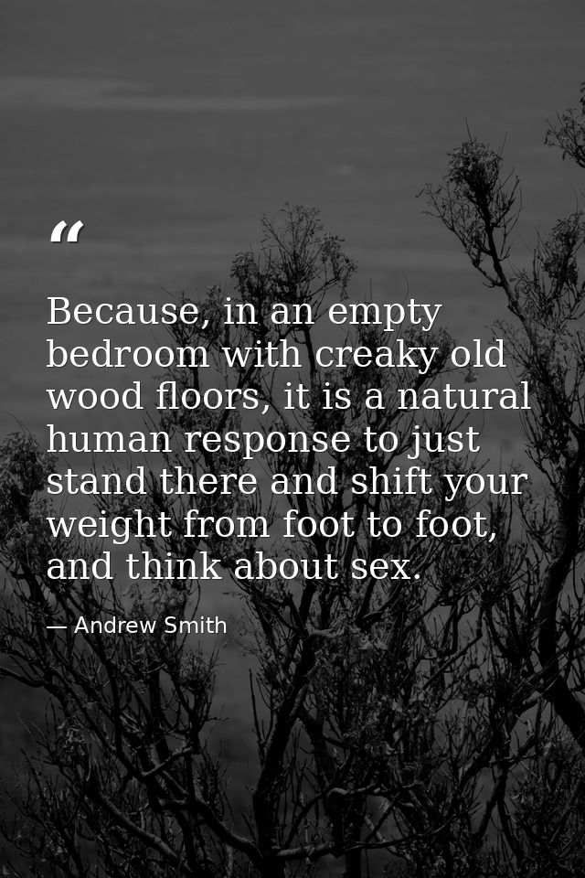 Because, in an empty bedroom with creaky old wood floors, it is a natural human response to just stand there and shift y — Andrew Smith