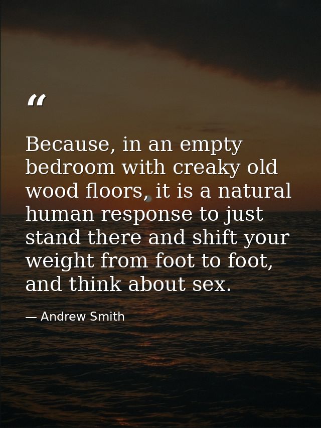 Because, in an empty bedroom with creaky old wood floors, it is a natural human response to just stand there and shift y — Andrew Smith
