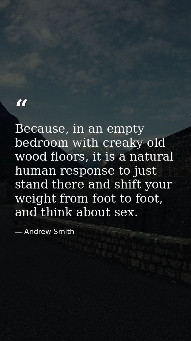 Because, in an empty bedroom with creaky old wood floors, it is a natural human response to just stand there and shift y — Andrew Smith