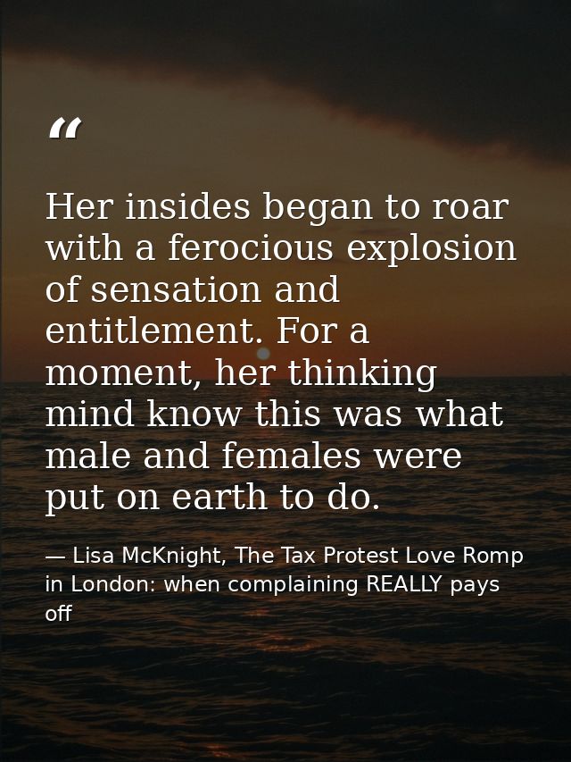 Her insides began to roar with a ferocious explosion of sensation and entitlement. For a moment, her thinking mind know  — Lisa McKnight, The Tax Protest Love Romp in London: when complaining REALLY pays off