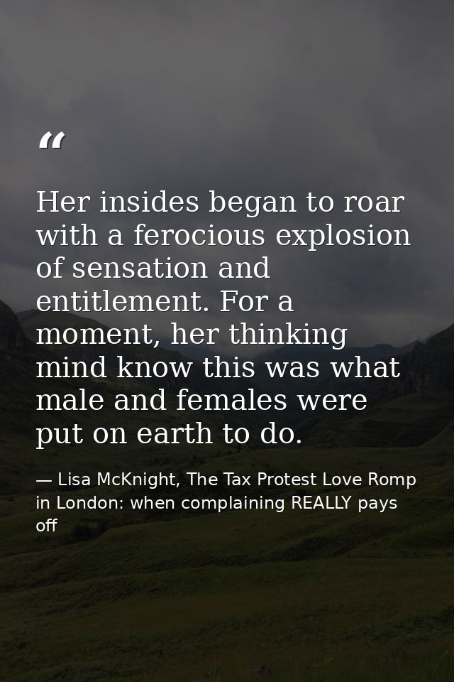 Her insides began to roar with a ferocious explosion of sensation and entitlement. For a moment, her thinking mind know  — Lisa McKnight, The Tax Protest Love Romp in London: when complaining REALLY pays off