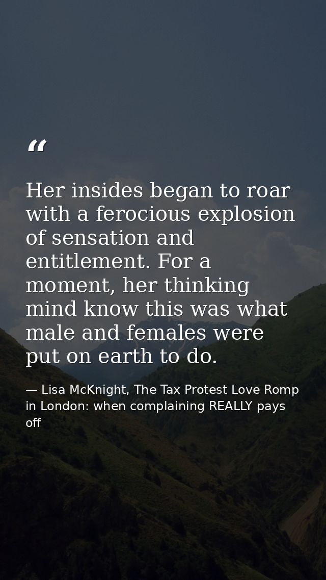 Her insides began to roar with a ferocious explosion of sensation and entitlement. For a moment, her thinking mind know  — Lisa McKnight, The Tax Protest Love Romp in London: when complaining REALLY pays off