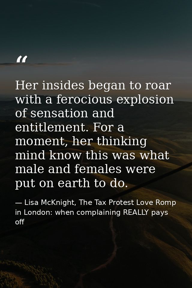 Her insides began to roar with a ferocious explosion of sensation and entitlement. For a moment, her thinking mind know  — Lisa McKnight, The Tax Protest Love Romp in London: when complaining REALLY pays off
