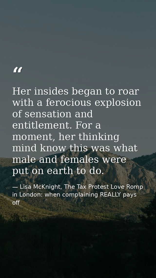 Her insides began to roar with a ferocious explosion of sensation and entitlement. For a moment, her thinking mind know  — Lisa McKnight, The Tax Protest Love Romp in London: when complaining REALLY pays off