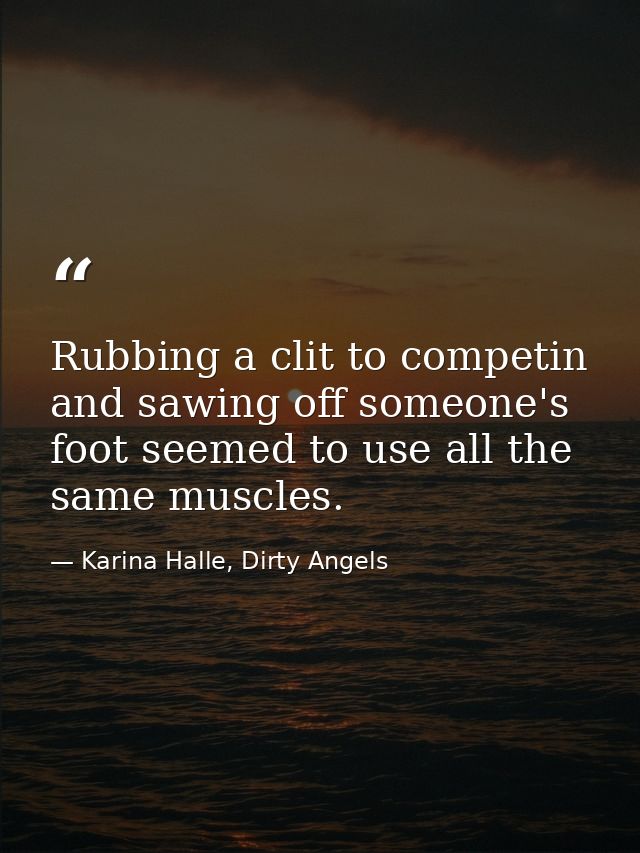 Rubbing a clit to competin and sawing off someone's foot seemed to use all the same muscles. — Karina Halle, Dirty Angels