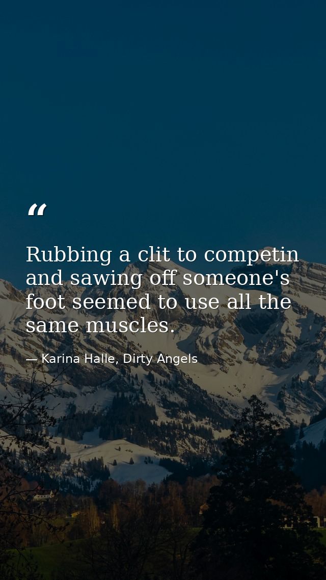 Rubbing a clit to competin and sawing off someone's foot seemed to use all the same muscles. — Karina Halle, Dirty Angels