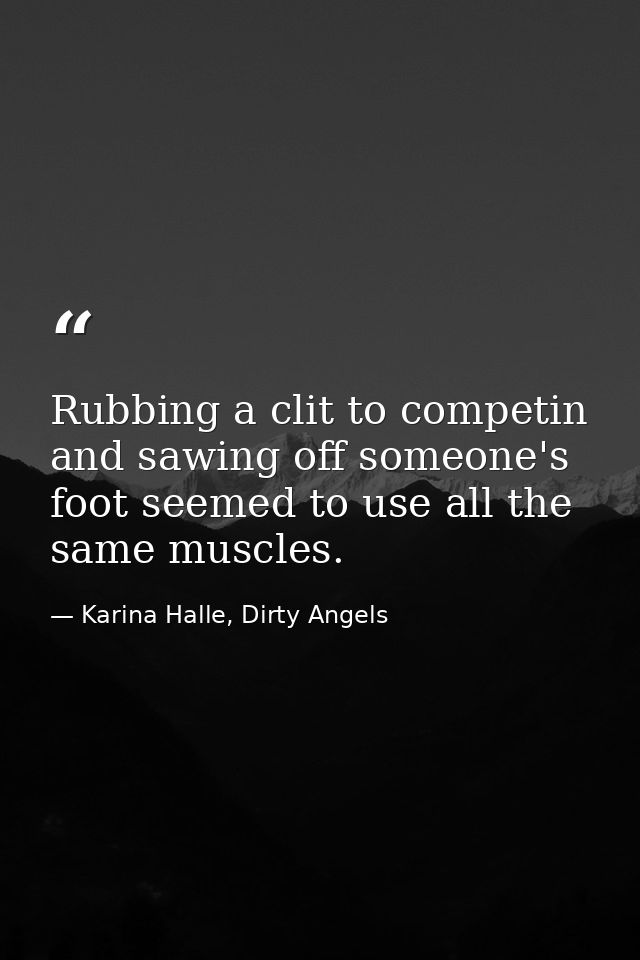 Rubbing a clit to competin and sawing off someone's foot seemed to use all the same muscles. — Karina Halle, Dirty Angels