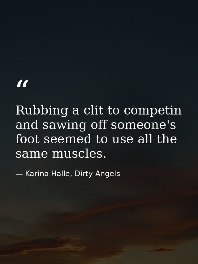 Rubbing a clit to competin and sawing off someone's foot seemed to use all the same muscles. — Karina Halle, Dirty Angels
