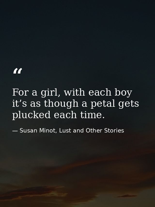 For a girl, with each boy it’s as though a petal gets plucked each time. — Susan Minot, Lust and Other Stories