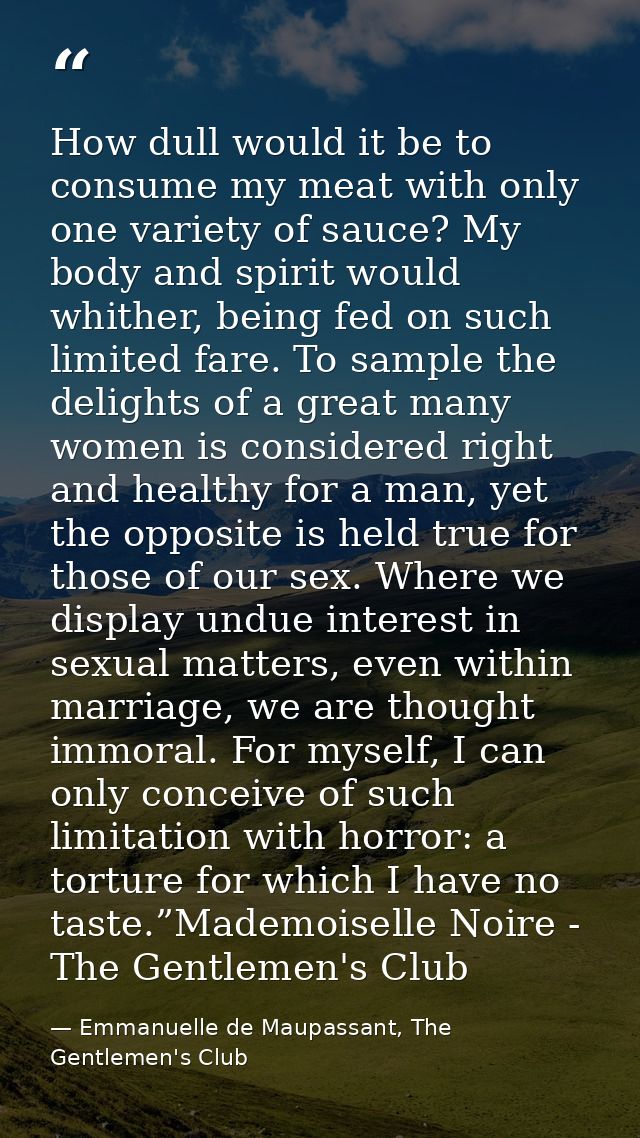 How dull would it be to consume my meat with only one variety of sauce? My body and spirit would whither, being fed on s — Emmanuelle de Maupassant, The Gentlemen's Club
