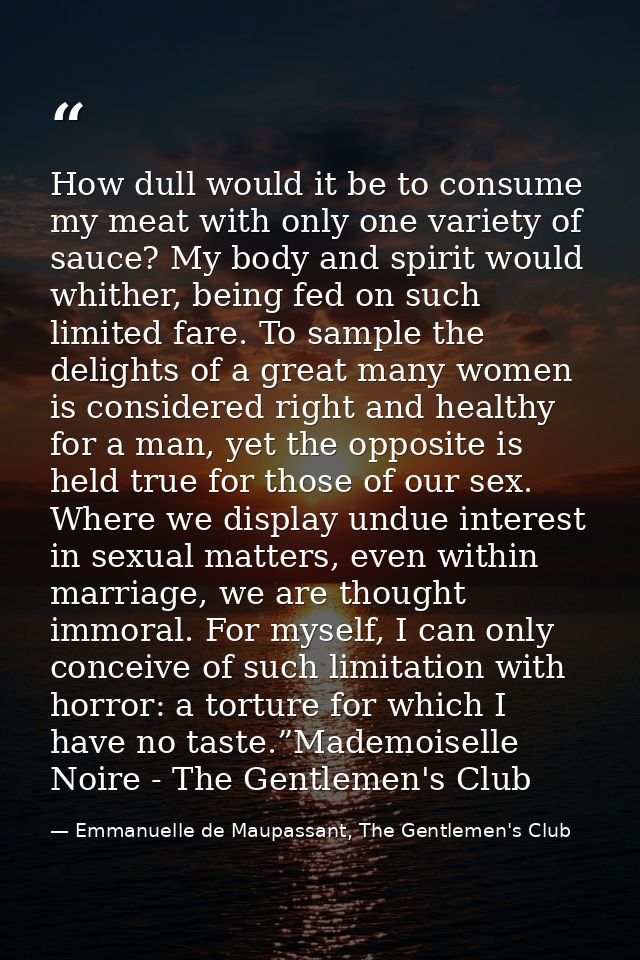 How dull would it be to consume my meat with only one variety of sauce? My body and spirit would whither, being fed on s — Emmanuelle de Maupassant, The Gentlemen's Club