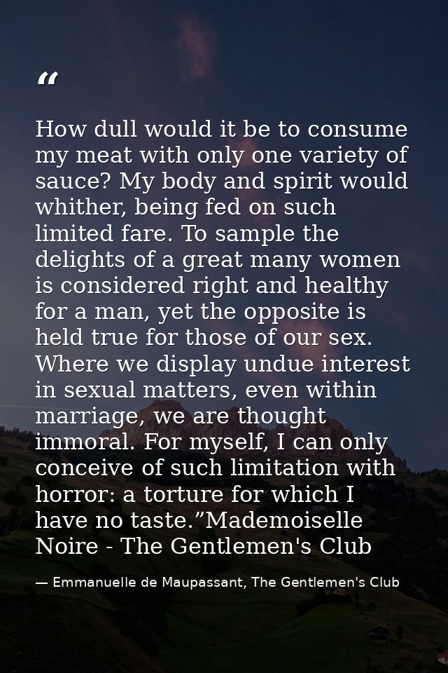 How dull would it be to consume my meat with only one variety of sauce? My body and spirit would whither, being fed on s — Emmanuelle de Maupassant, The Gentlemen's Club