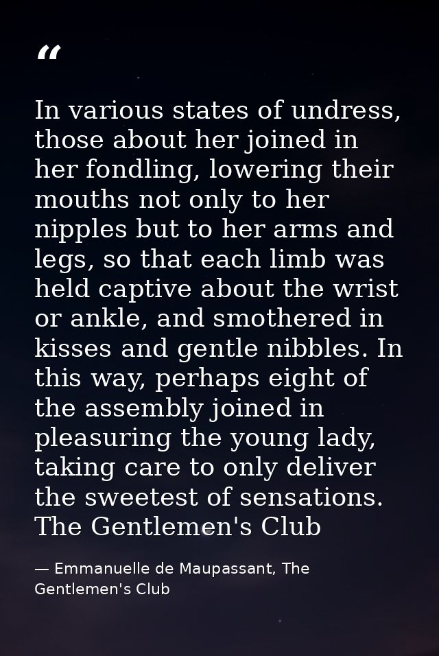 In various states of undress, those about her joined in her fondling, lowering their mouths not only to her nipples but  — Emmanuelle de Maupassant, The Gentlemen's Club