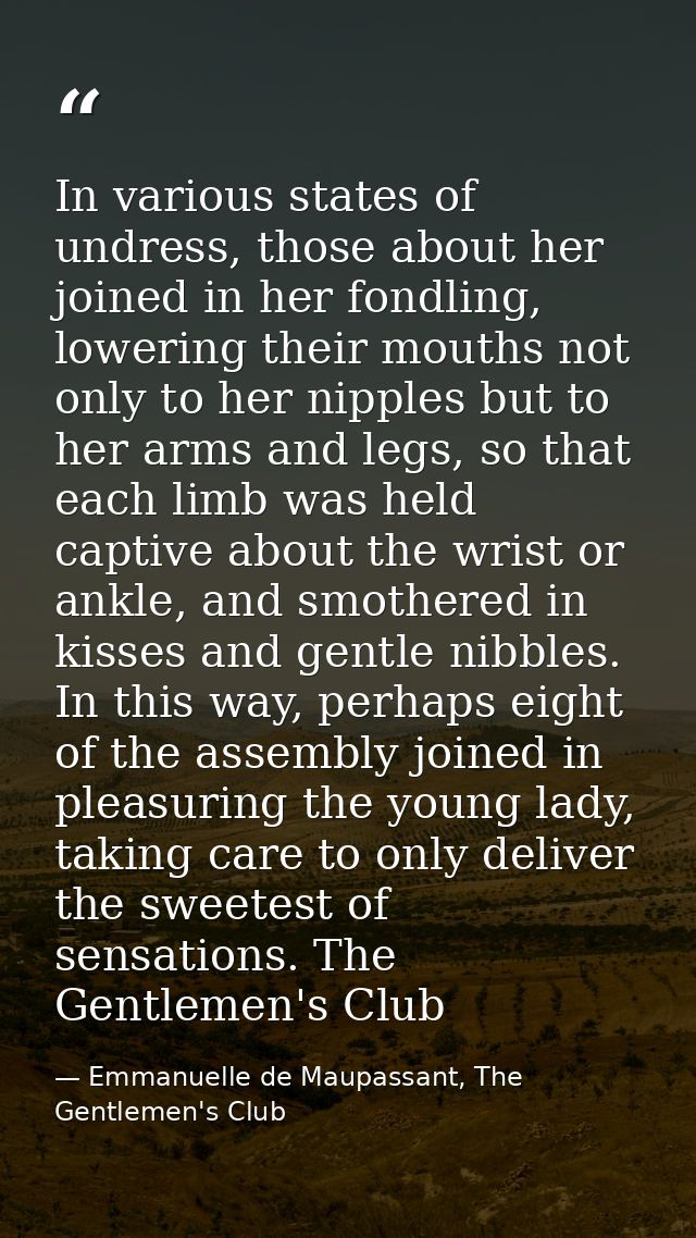 In various states of undress, those about her joined in her fondling, lowering their mouths not only to her nipples but  — Emmanuelle de Maupassant, The Gentlemen's Club