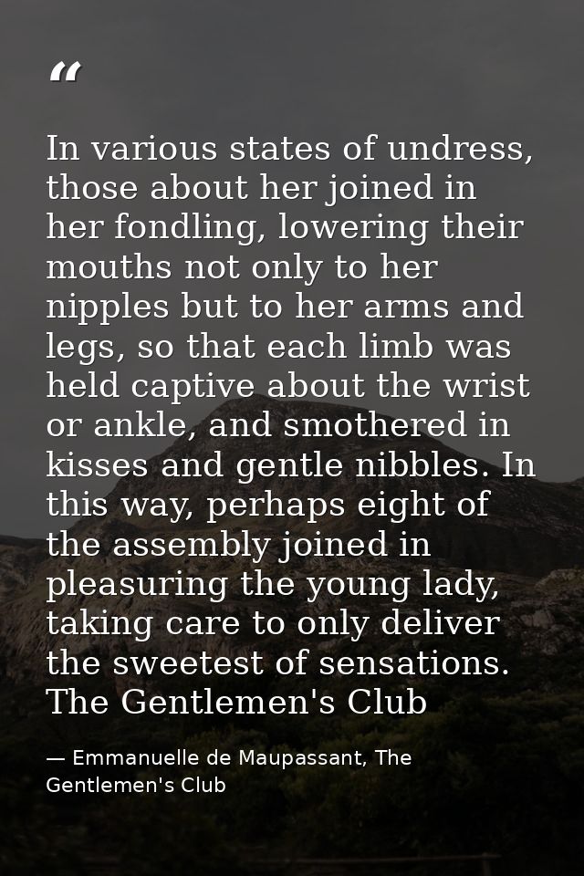 In various states of undress, those about her joined in her fondling, lowering their mouths not only to her nipples but  — Emmanuelle de Maupassant, The Gentlemen's Club