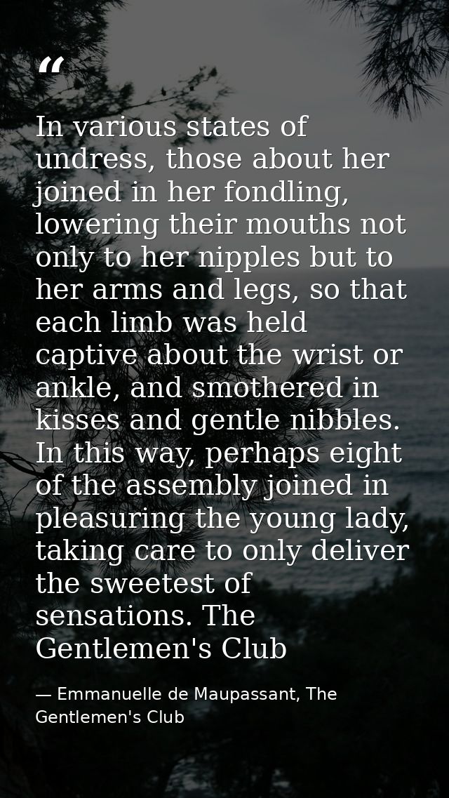 In various states of undress, those about her joined in her fondling, lowering their mouths not only to her nipples but  — Emmanuelle de Maupassant, The Gentlemen's Club