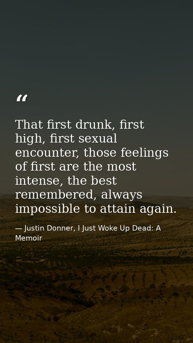 That first drunk, first high, first sexual encounter, those feelings of first are the most intense, the best remembered, — Justin Donner, I Just Woke Up Dead: A Memoir