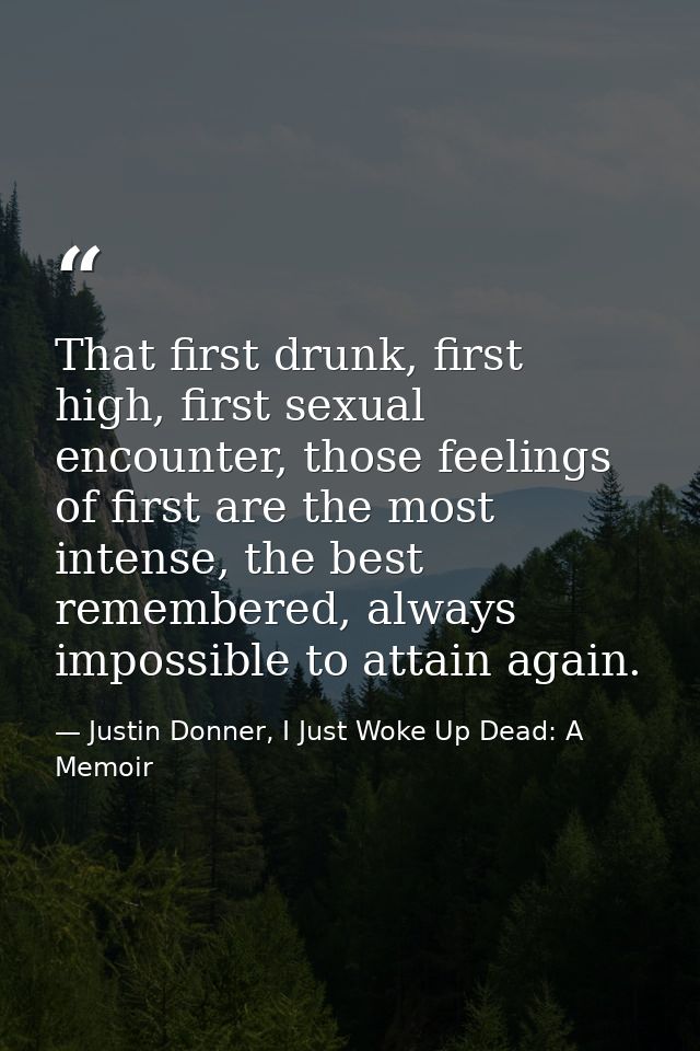 That first drunk, first high, first sexual encounter, those feelings of first are the most intense, the best remembered, — Justin Donner, I Just Woke Up Dead: A Memoir