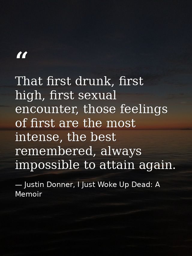 That first drunk, first high, first sexual encounter, those feelings of first are the most intense, the best remembered, — Justin Donner, I Just Woke Up Dead: A Memoir