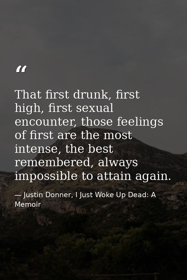 That first drunk, first high, first sexual encounter, those feelings of first are the most intense, the best remembered, — Justin Donner, I Just Woke Up Dead: A Memoir