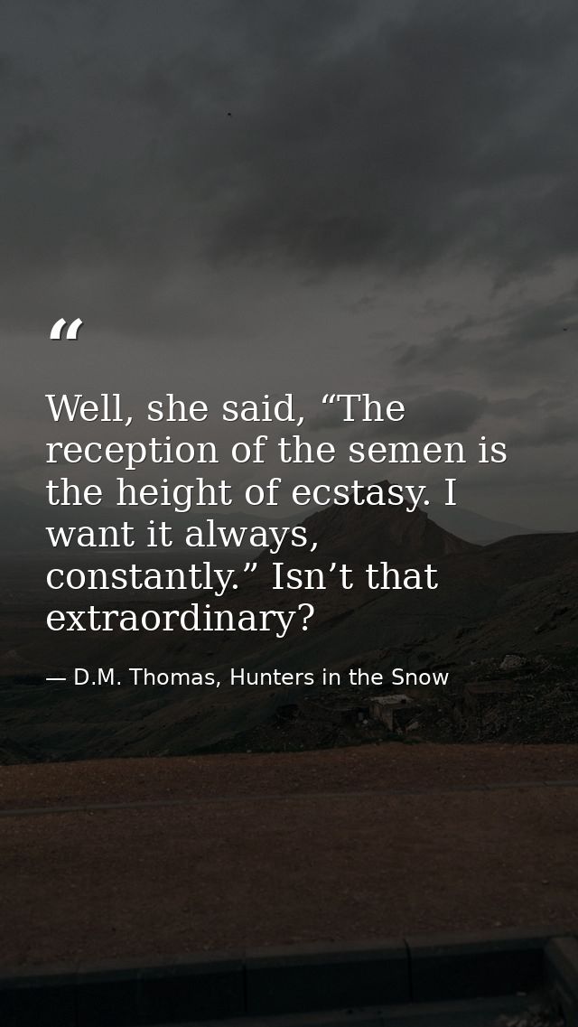 Well, she said, “The reception of the semen is the height of ecstasy. I want it always, constantly.” Isn’t that extraord — D.M. Thomas, Hunters in the Snow