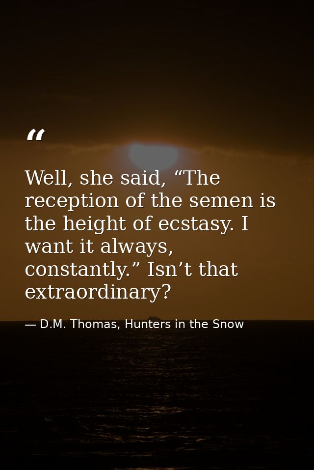 Well, she said, “The reception of the semen is the height of ecstasy. I want it always, constantly.” Isn’t that extraord — D.M. Thomas, Hunters in the Snow