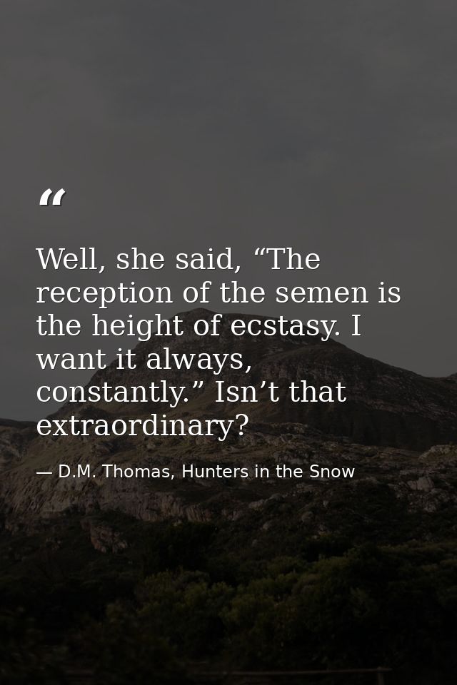 Well, she said, “The reception of the semen is the height of ecstasy. I want it always, constantly.” Isn’t that extraord — D.M. Thomas, Hunters in the Snow