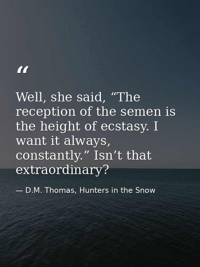 Well, she said, “The reception of the semen is the height of ecstasy. I want it always, constantly.” Isn’t that extraord — D.M. Thomas, Hunters in the Snow