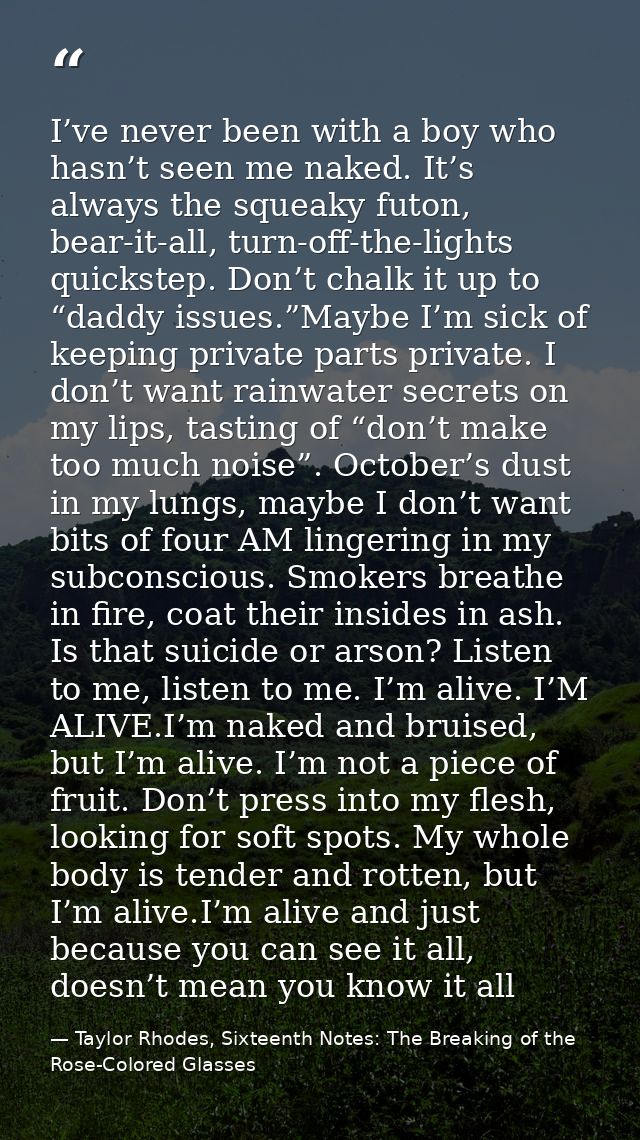 I’ve never been with a boy who hasn’t seen me naked. It’s always the squeaky futon, bear-it-all, turn-off-the-lights qui — Taylor Rhodes, Sixteenth Notes: The Breaking of the Rose-Colored Glasses