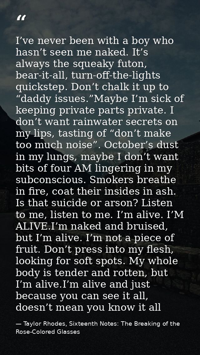 I’ve never been with a boy who hasn’t seen me naked. It’s always the squeaky futon, bear-it-all, turn-off-the-lights qui — Taylor Rhodes, Sixteenth Notes: The Breaking of the Rose-Colored Glasses
